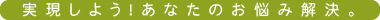 実現しよう！あなたのお悩み解決。