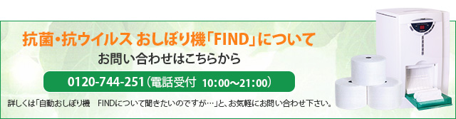 抗菌・抗ウイルス おしぼり機「FIND」について お問い合わせはこちらから 0120-744-251（電話受付　10：00～21：00）詳しくは「自動おしぼり機　FINDについて聞きたいのですが…」と、お気軽にお問い合わせ下さい。