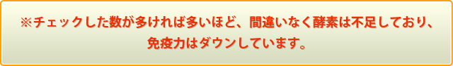 ※チェックした数が多ければ多いほど、間違いなく酵素は不足しており、免疫力はダウンしています。